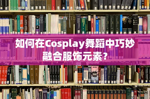 如何在Cosplay舞蹈中巧妙融合服饰元素？