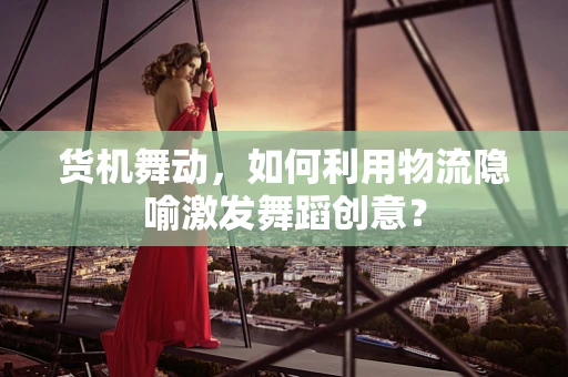 货机舞动，如何利用物流隐喻激发舞蹈创意？