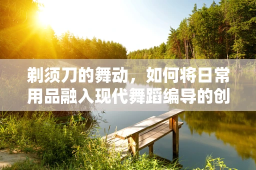 剃须刀的舞动，如何将日常用品融入现代舞蹈编导的创意中？