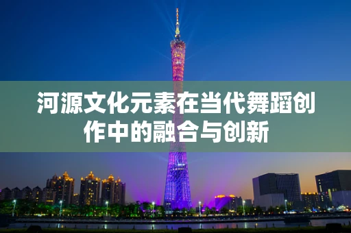 河源文化元素在当代舞蹈创作中的融合与创新