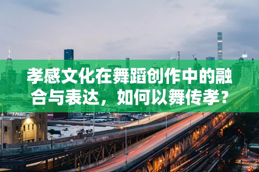 孝感文化在舞蹈创作中的融合与表达，如何以舞传孝？