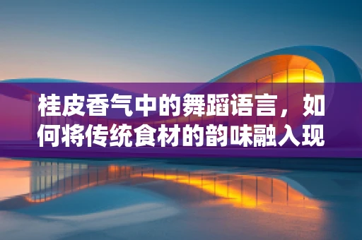 桂皮香气中的舞蹈语言，如何将传统食材的韵味融入现代舞编导的创意中？