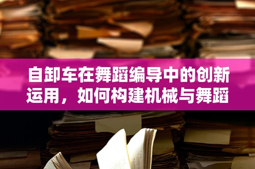 自卸车在舞蹈编导中的创新运用，如何构建机械与舞蹈的跨界融合？