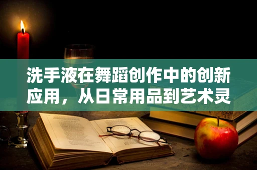 洗手液在舞蹈创作中的创新应用，从日常用品到艺术灵感的奇妙转化？