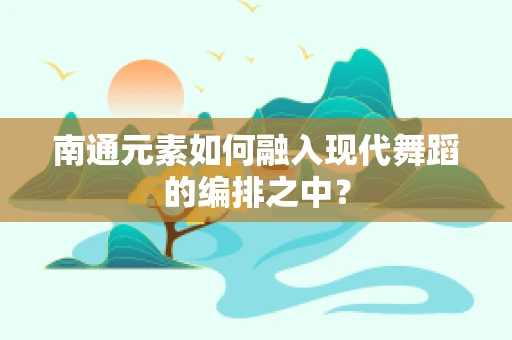 南通元素如何融入现代舞蹈的编排之中？