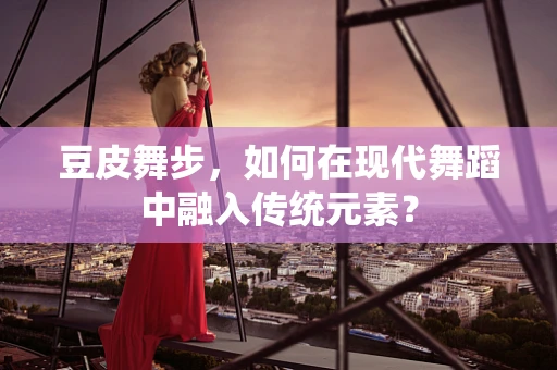 豆皮舞步，如何在现代舞蹈中融入传统元素？