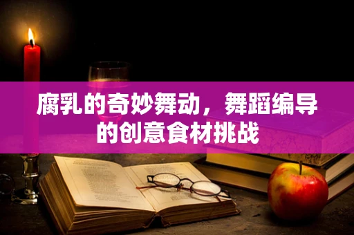 腐乳的奇妙舞动，舞蹈编导的创意食材挑战