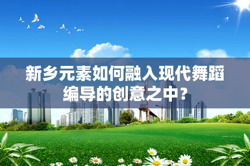 新乡元素如何融入现代舞蹈编导的创意之中？