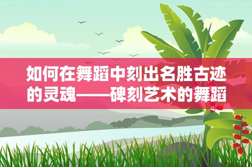 如何在舞蹈中刻出名胜古迹的灵魂——碑刻艺术的舞蹈语言探索