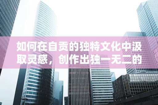 如何在自贡的独特文化中汲取灵感，创作出独一无二的舞蹈作品？