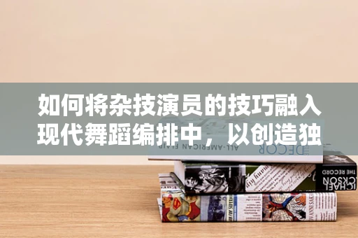 如何将杂技演员的技巧融入现代舞蹈编排中，以创造独特而震撼的舞台效果？