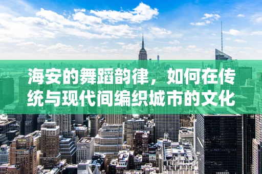 海安的舞蹈韵律，如何在传统与现代间编织城市的文化之舞？