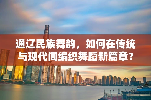 通辽民族舞韵，如何在传统与现代间编织舞蹈新篇章？