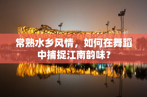 常熟水乡风情，如何在舞蹈中捕捉江南韵味？