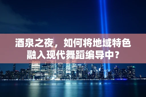 酒泉之夜，如何将地域特色融入现代舞蹈编导中？