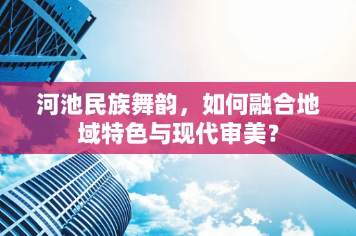 河池民族舞韵，如何融合地域特色与现代审美？