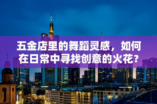 五金店里的舞蹈灵感，如何在日常中寻找创意的火花？