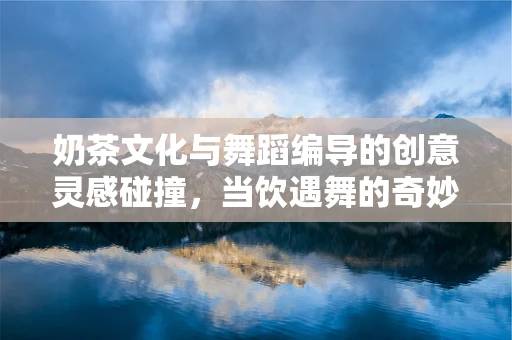 奶茶文化与舞蹈编导的创意灵感碰撞，当饮遇舞的奇妙融合
