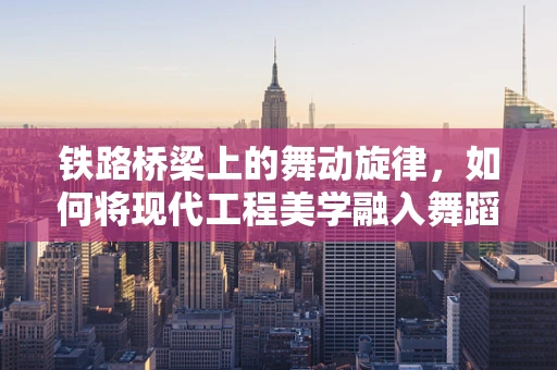 铁路桥梁上的舞动旋律，如何将现代工程美学融入舞蹈编排？