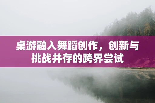 桌游融入舞蹈创作，创新与挑战并存的跨界尝试