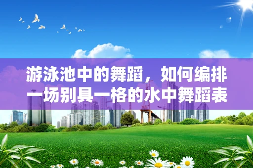 游泳池中的舞蹈，如何编排一场别具一格的水中舞蹈表演？