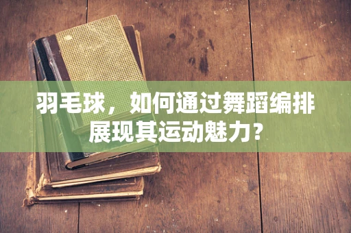 羽毛球，如何通过舞蹈编排展现其运动魅力？