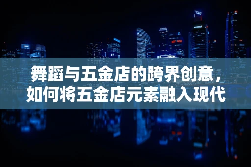 舞蹈与五金店的跨界创意，如何将五金店元素融入现代舞编导中？