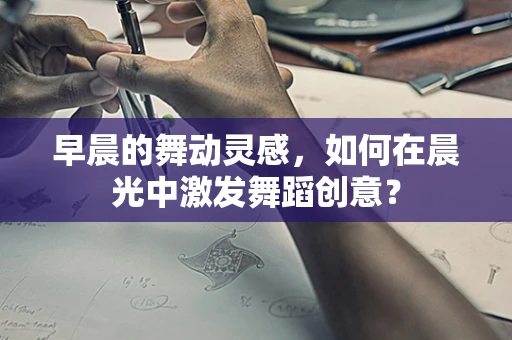 早晨的舞动灵感，如何在晨光中激发舞蹈创意？