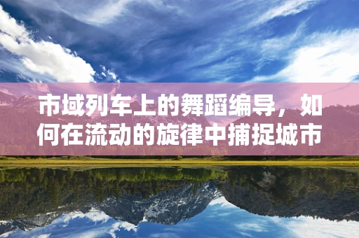 市域列车上的舞蹈编导，如何在流动的旋律中捕捉城市脉动？