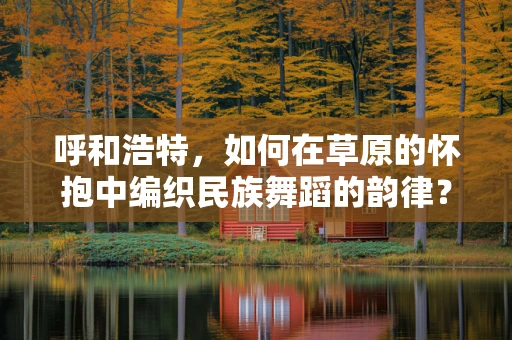 呼和浩特，如何在草原的怀抱中编织民族舞蹈的韵律？