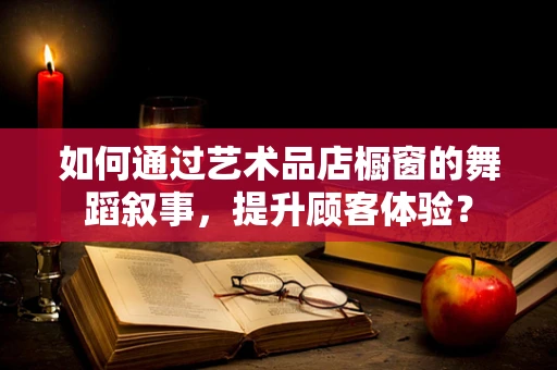 如何通过艺术品店橱窗的舞蹈叙事，提升顾客体验？