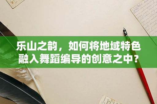 乐山之韵，如何将地域特色融入舞蹈编导的创意之中？