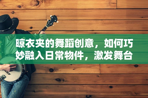 晾衣夹的舞蹈创意，如何巧妙融入日常物件，激发舞台新活力？