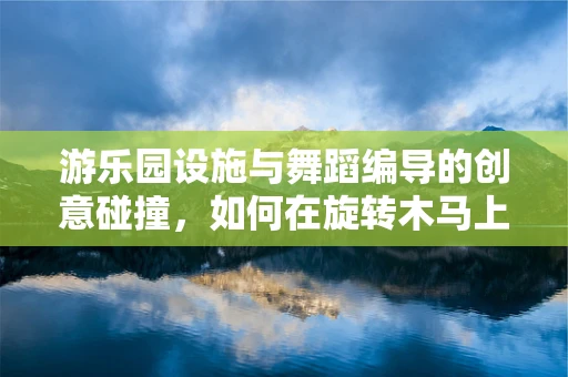 游乐园设施与舞蹈编导的创意碰撞，如何在旋转木马上编织梦幻舞步？