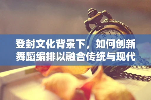 登封文化背景下，如何创新舞蹈编排以融合传统与现代？
