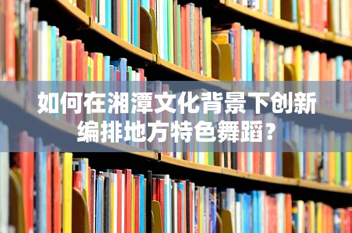 如何在湘潭文化背景下创新编排地方特色舞蹈？