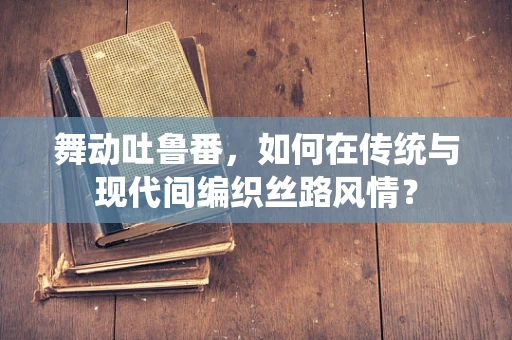 舞动吐鲁番，如何在传统与现代间编织丝路风情？