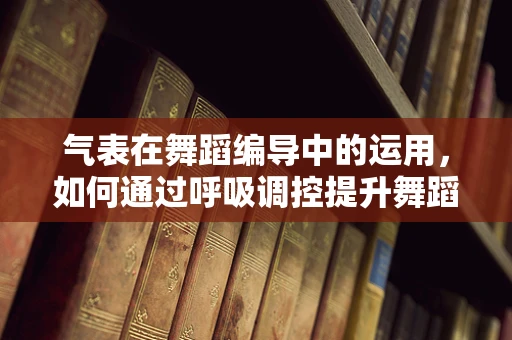 气表在舞蹈编导中的运用，如何通过呼吸调控提升舞蹈表现力？