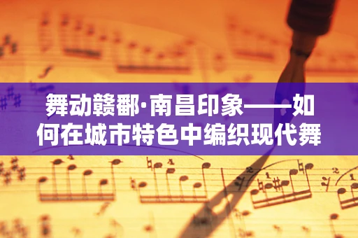 舞动赣鄱·南昌印象——如何在城市特色中编织现代舞蹈的灵魂？