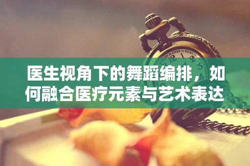 医生视角下的舞蹈编排，如何融合医疗元素与艺术表达？