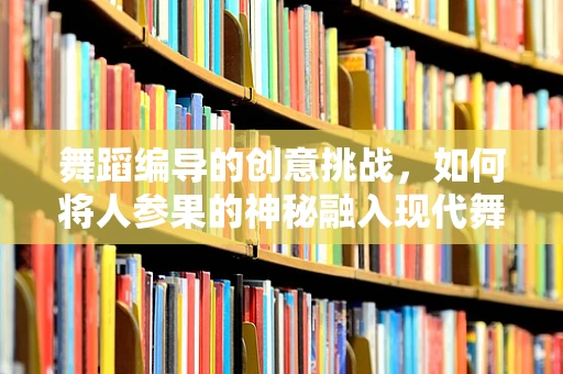 舞蹈编导的创意挑战，如何将人参果的神秘融入现代舞？