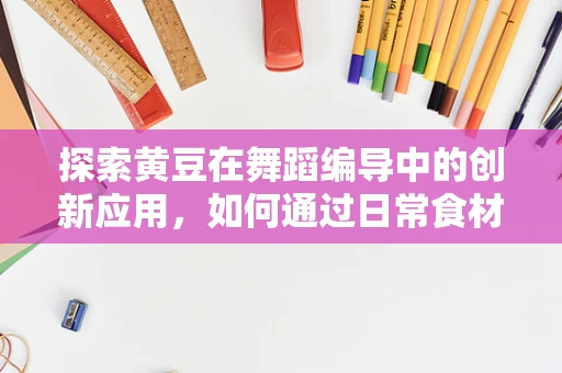 探索黄豆在舞蹈编导中的创新应用，如何通过日常食材激发舞台新生命？