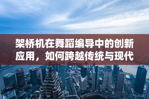 架桥机在舞蹈编导中的创新应用，如何跨越传统与现代的桥梁？