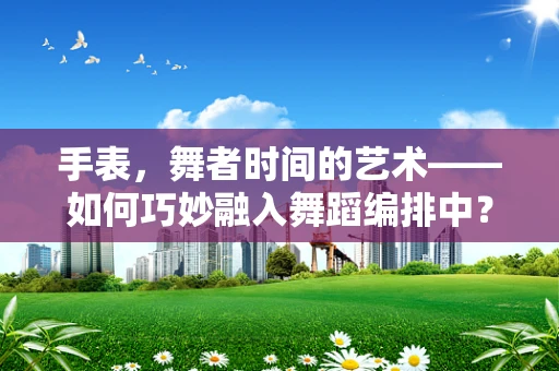 手表，舞者时间的艺术——如何巧妙融入舞蹈编排中？