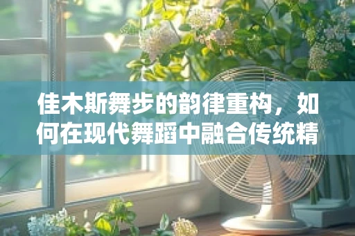 佳木斯舞步的韵律重构，如何在现代舞蹈中融合传统精髓？