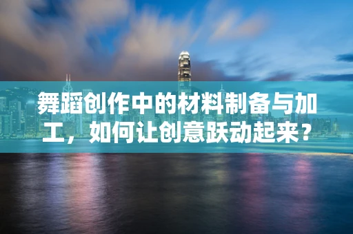 舞蹈创作中的材料制备与加工，如何让创意跃动起来？