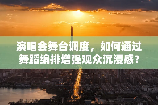 演唱会舞台调度，如何通过舞蹈编排增强观众沉浸感？