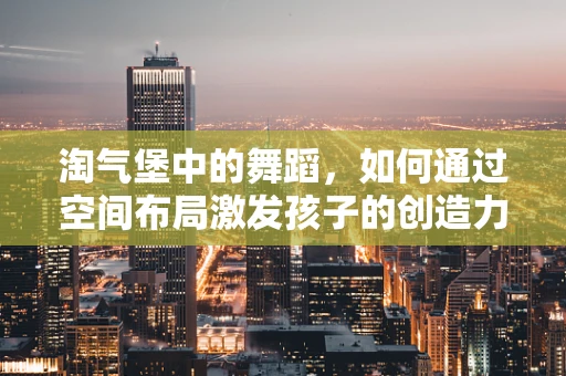 淘气堡中的舞蹈，如何通过空间布局激发孩子的创造力与表现力？