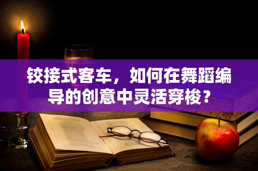 铰接式客车，如何在舞蹈编导的创意中灵活穿梭？