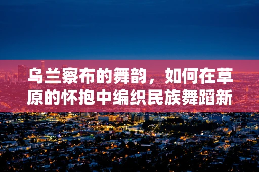 乌兰察布的舞韵，如何在草原的怀抱中编织民族舞蹈新篇章？